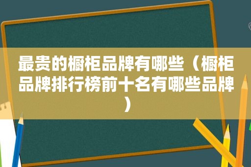 最贵的橱柜品牌有哪些（橱柜品牌排行榜前十名有哪些品牌）