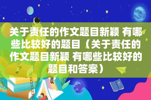 关于责任的作文题目新颖 有哪些比较好的题目（关于责任的作文题目新颖 有哪些比较好的题目和答案）