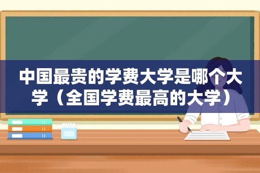 中国最贵的学费大学是哪个大学（全国学费最高的大学）