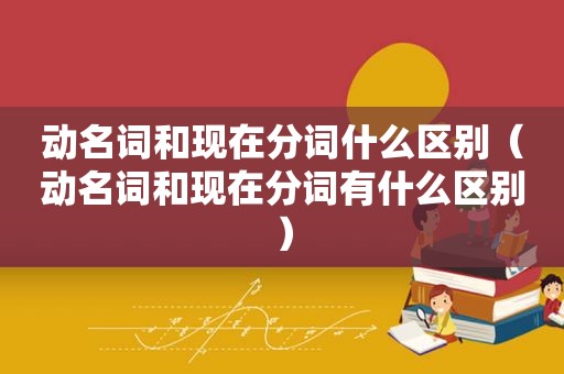 动名词和现在分词什么区别（动名词和现在分词有什么区别）