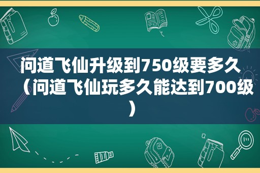 问道飞仙升级到750级要多久（问道飞仙玩多久能达到700级）