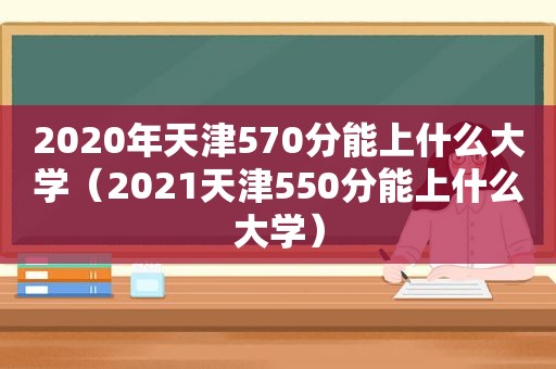 2020年天津570分能上什么大学（2021天津550分能上什么大学）