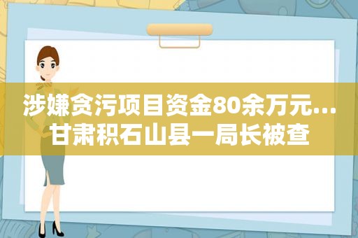 涉嫌贪污项目资金80余万元…甘肃积石山县一局长被查