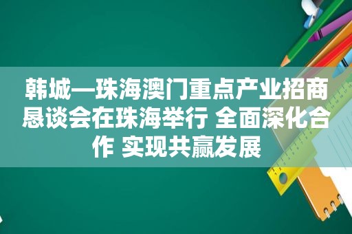 韩城—珠海澳门重点产业招商恳谈会在珠海举行 全面深化合作 实现共赢发展