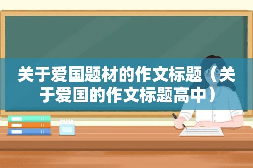 关于爱国题材的作文标题（关于爱国的作文标题高中）