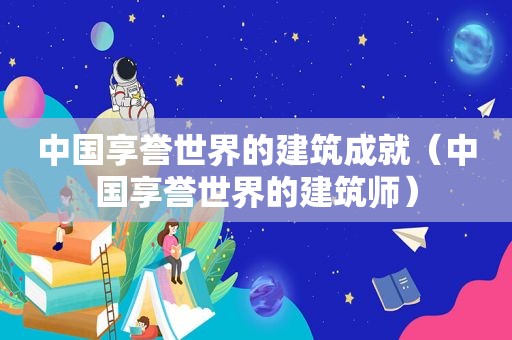 中国享誉世界的建筑成就（中国享誉世界的建筑师）