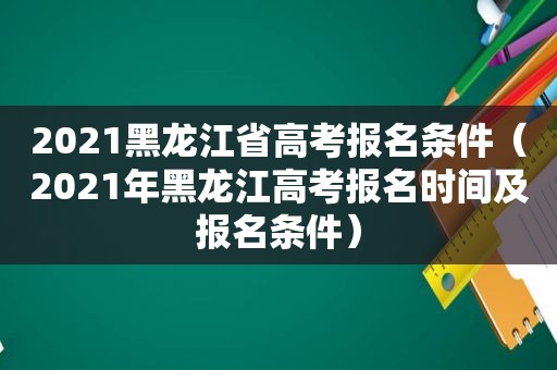 2021黑龙江省高考报名条件（2021年黑龙江高考报名时间及报名条件）