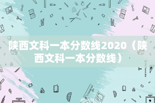 陕西文科一本分数线2020（陕西文科一本分数线）