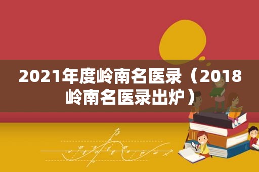 2021年度岭南名医录（2018岭南名医录出炉）