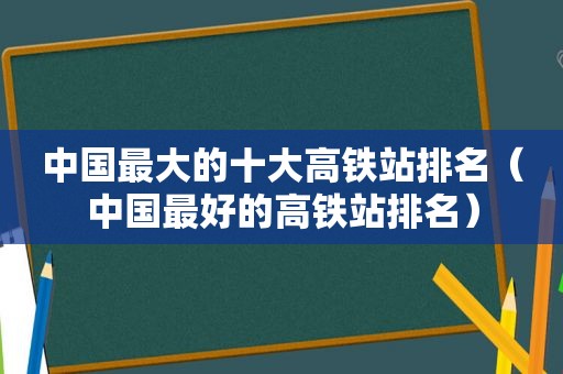 中国最大的十大高铁站排名（中国最好的高铁站排名）