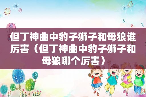 但丁神曲中豹子狮子和母狼谁厉害（但丁神曲中豹子狮子和母狼哪个厉害）