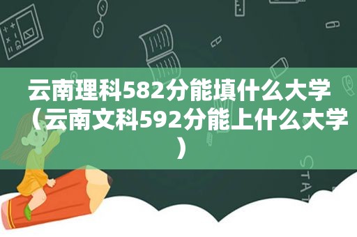 云南理科582分能填什么大学（云南文科592分能上什么大学）