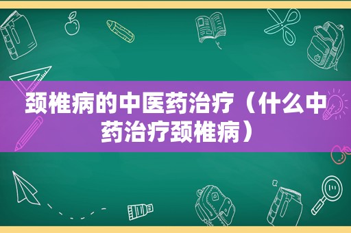 颈椎病的中医药治疗（什么中药治疗颈椎病）