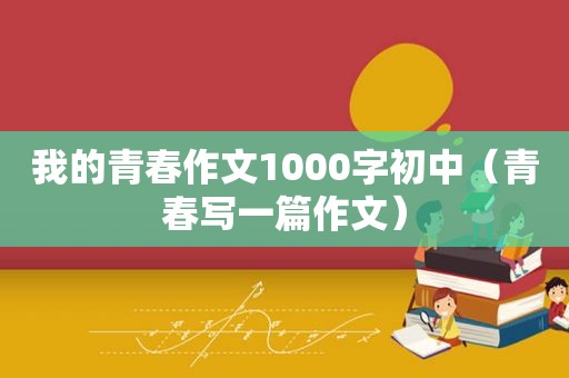 我的青春作文1000字初中（青春写一篇作文）