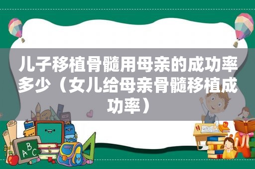 儿子移植骨髓用母亲的成功率多少（女儿给母亲骨髓移植成功率）