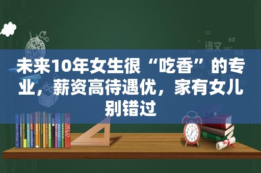 未来10年女生很“吃香”的专业，薪资高待遇优，家有女儿别错过