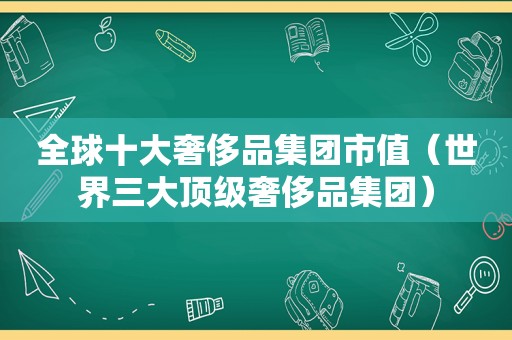 全球十大奢侈品集团市值（世界三大顶级奢侈品集团）