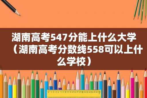 湖南高考547分能上什么大学（湖南高考分数线558可以上什么学校）