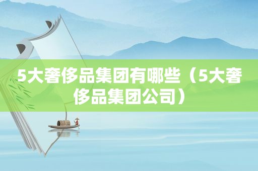 5大奢侈品集团有哪些（5大奢侈品集团公司）