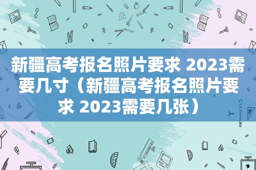 新疆高考报名照片要求 2023需要几寸（新疆高考报名照片要求 2023需要几张）