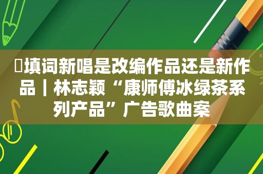 ​填词新唱是改编作品还是新作品｜林志颖“康师傅冰绿茶系列产品”广告歌曲案