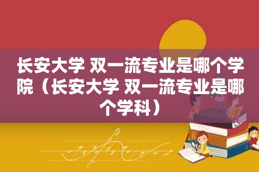 长安大学 双一流专业是哪个学院（长安大学 双一流专业是哪个学科）