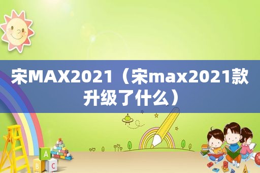 宋MAX2021（宋max2021款升级了什么）