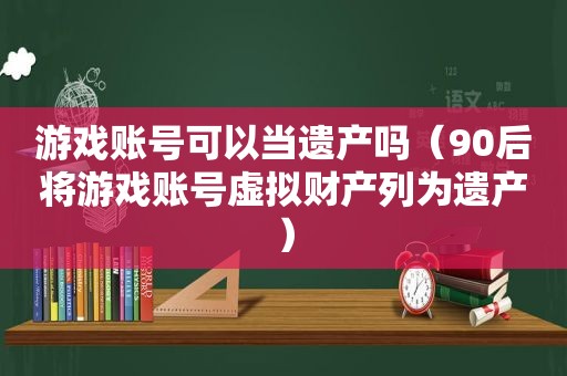 游戏账号可以当遗产吗（90后将游戏账号虚拟财产列为遗产）