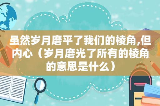 虽然岁月磨平了我们的棱角,但内心（岁月磨光了所有的棱角的意思是什么）