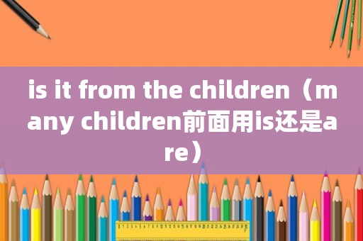 is it from the children（many children前面用is还是are）