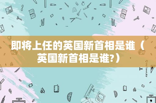 即将上任的英国新首相是谁（英国新首相是谁?）