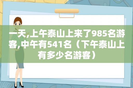 一天,上午泰山上来了985名游客,中午有541名（下午泰山上有多少名游客）