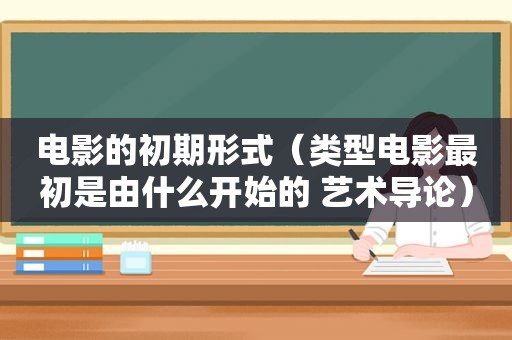 电影的初期形式（类型电影最初是由什么开始的 艺术导论）