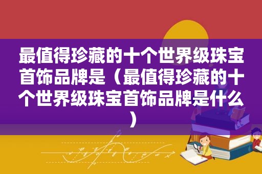 最值得珍藏的十个世界级珠宝首饰品牌是（最值得珍藏的十个世界级珠宝首饰品牌是什么）