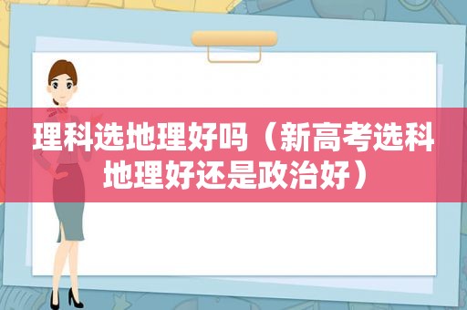 理科选地理好吗（新高考选科地理好还是政治好）