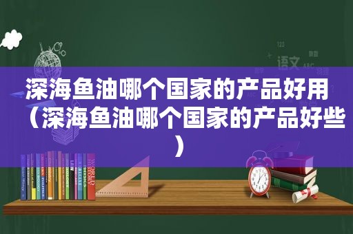 深海鱼油哪个国家的产品好用（深海鱼油哪个国家的产品好些）