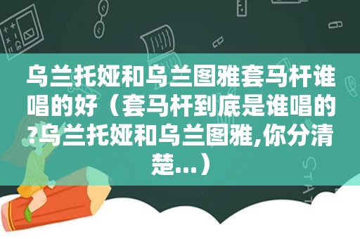 乌兰托娅和乌兰图雅套马杆谁唱的好（套马杆到底是谁唱的?乌兰托娅和乌兰图雅,你分清楚...）