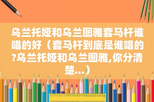 乌兰托娅和乌兰图雅套马杆谁唱的好（套马杆到底是谁唱的?乌兰托娅和乌兰图雅,你分清楚...）