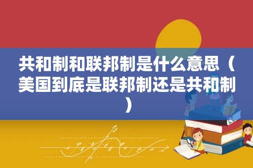 共和制和联邦制是什么意思（美国到底是联邦制还是共和制）