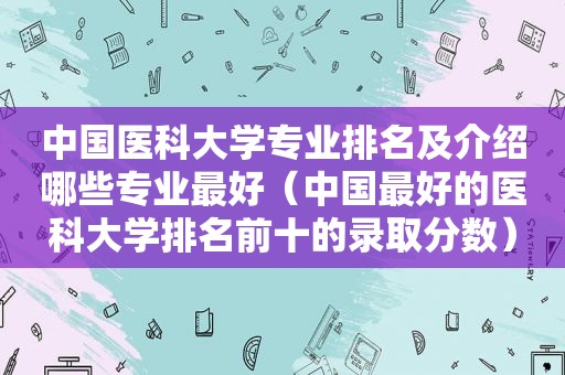 中国医科大学专业排名及介绍哪些专业最好（中国最好的医科大学排名前十的录取分数）