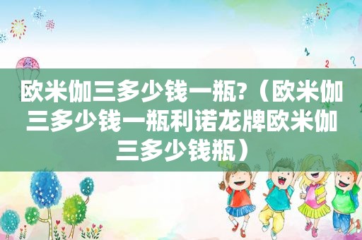 欧米伽三多少钱一瓶?（欧米伽三多少钱一瓶利诺龙牌欧米伽三多少钱瓶）