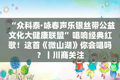 “众科泰·咏春声乐银丝带公益文化大健康联盟”唱响经典红歌！这首《微山湖》你会唱吗？丨川商关注