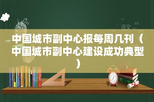 中国城市副中心报每周几刊（中国城市副中心建设成功典型）