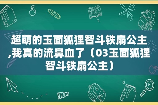 超萌的玉面狐狸智斗铁扇公主,我真的流鼻血了（03玉面狐狸智斗铁扇公主）