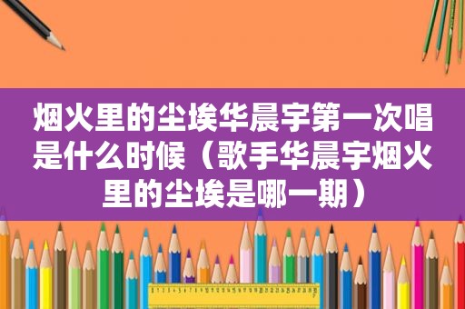 烟火里的尘埃华晨宇第一次唱是什么时候（歌手华晨宇烟火里的尘埃是哪一期）