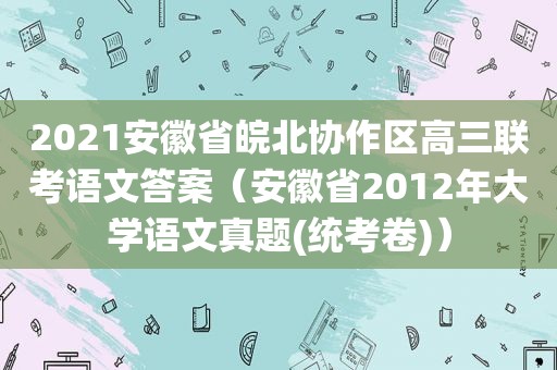 2021安徽省皖北协作区高三联考语文答案（安徽省2012年大学语文真题(统考卷)）