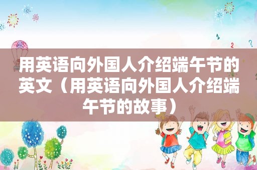 用英语向外国人介绍端午节的英文（用英语向外国人介绍端午节的故事）