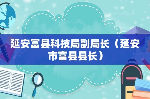 延安富县科技局副局长（延安市富县县长）