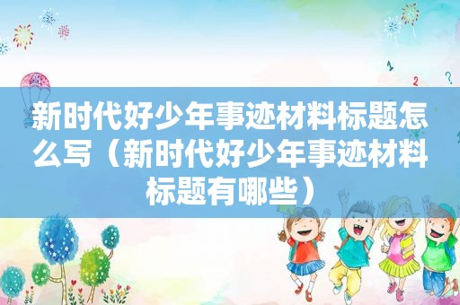 新时代好少年事迹材料标题怎么写（新时代好少年事迹材料标题有哪些）