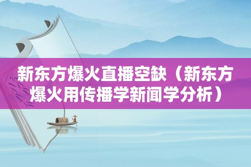 新东方爆火直播空缺（新东方爆火用传播学新闻学分析）